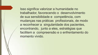 Isso significa valorizar a humanidade no
trabalhador, favorecendo o desenvolvimento
de sua sensibilidade e competência, com
mudanças nas práticas profissionais, de modo
a reconhecer a singularidade dos pacientes,
encontrando, junto a eles, estratégias que
facilitem a compreensão e o enfrentamento do
momento vivido.
 
