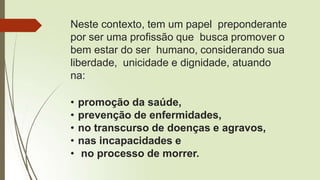 Neste contexto, tem um papel preponderante
por ser uma profissão que busca promover o
bem estar do ser humano, considerando sua
liberdade, unicidade e dignidade, atuando
na:
• promoção da saúde,
• prevenção de enfermidades,
• no transcurso de doenças e agravos,
• nas incapacidades e
• no processo de morrer.
 