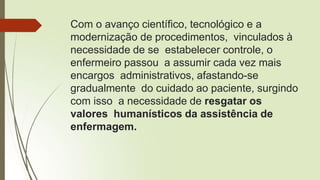 Com o avanço científico, tecnológico e a
modernização de procedimentos, vinculados à
necessidade de se estabelecer controle, o
enfermeiro passou a assumir cada vez mais
encargos administrativos, afastando-se
gradualmente do cuidado ao paciente, surgindo
com isso a necessidade de resgatar os
valores humanísticos da assistência de
enfermagem.
 