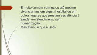 É muito comum vermos ou até mesmo
vivenciarmos em algum hospital ou em
outros lugares que prestam assistência à
saúde, um atendimento sem
humanização...
Mas afinal, o que é isso?
 