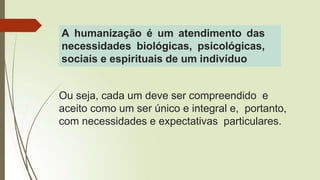 Ou seja, cada um deve ser compreendido e
aceito como um ser único e integral e, portanto,
com necessidades e expectativas particulares.
A humanização é um atendimento das
necessidades biológicas, psicológicas,
sociais e espirituais de um indivíduo
 