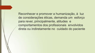 Reconhecer e promover a humanização, à luz
de considerações éticas, demanda um esforço
para rever, principalmente, atitudes e
comportamentos dos profissionais envolvidos
direta ou indiretamente no cuidado do paciente
 