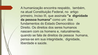 A humanização encontra respaldo, também,
na atual Constituição Federal, no artigo
primeiro, Inciso III, que assinala "a dignidade
da pessoa humana" como um dos
fundamentos do Estado Democrático de
Direito. Os direitos dos seres humanos
nascem com os homens e, naturalmente,
quando se fala de direitos da pessoa humana,
pensa-se em sua integridade, dignidade,
liberdade e saúde.
 