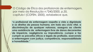 O Código de Ética dos profissionais de enfermagem,
por meio da Resolução n.º240/2000, p.35,
capítulo I (COFEN, 2000), estabelece que,
“o profissional da enfermagem respeita a vida a dignidade
e os direitos da pessoa humana, em todo seu ciclo vital, a
discriminação de qualquer natureza, assegura ao cliente
uma assistência de enfermagem livre de danos decorrentes
de imperícia, negligência ou imprudência, cumpre e faz
cumprir os preceitos éticos e legais da profissão, exercendo
a enfermagem com justiça, competência, responsabilidade
e honestidade.”
 