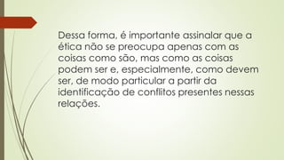 Dessa forma, é importante assinalar que a
ética não se preocupa apenas com as
coisas como são, mas como as coisas
podem ser e, especialmente, como devem
ser, de modo particular a partir da
identificação de conflitos presentes nessas
relações.
 