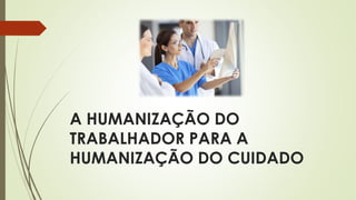 A HUMANIZAÇÃO DO
TRABALHADOR PARA A
HUMANIZAÇÃO DO CUIDADO
 