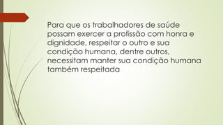 Para que os trabalhadores de saúde
possam exercer a profissão com honra e
dignidade, respeitar o outro e sua
condição humana, dentre outros,
necessitam manter sua condição humana
também respeitada
 
