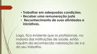 • Trabalhar em adequadas condições,
• Receber uma remuneração justa
• Reconhecimento de suas atividades e
iniciativas.
Logo, fica evidente que os profissionais, na
maioria das instituições de saúde, estão
aquém da reconhecida valorização de si e
do seu trabalho.
 