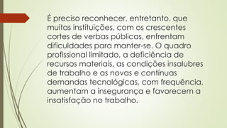 É preciso reconhecer, entretanto, que
muitas instituições, com os crescentes
cortes de verbas públicas, enfrentam
dificuldades para manter-se. O quadro
profissional limitado, a deficiência de
recursos materiais, as condições insalubres
de trabalho e as novas e contínuas
demandas tecnológicas, com frequência,
aumentam a insegurança e favorecem a
insatisfação no trabalho.
 