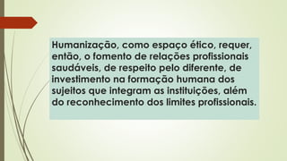 Humanização, como espaço ético, requer,
então, o fomento de relações profissionais
saudáveis, de respeito pelo diferente, de
investimento na formação humana dos
sujeitos que integram as instituições, além
do reconhecimento dos limites profissionais.
 