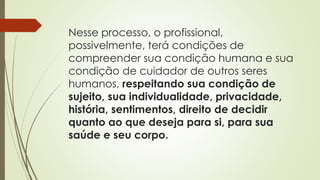 Nesse processo, o profissional,
possivelmente, terá condições de
compreender sua condição humana e sua
condição de cuidador de outros seres
humanos, respeitando sua condição de
sujeito, sua individualidade, privacidade,
história, sentimentos, direito de decidir
quanto ao que deseja para si, para sua
saúde e seu corpo.
 