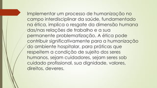 Implementar um processo de humanização no
campo interdisciplinar da saúde, fundamentado
na ética, implica o resgate da dimensão humana
das/nas relações de trabalho e a sua
permanente problematização. A ética pode
contribuir significativamente para a humanização
do ambiente hospitalar, para práticas que
respeitem a condição de sujeito dos seres
humanos, sejam cuidadores, sejam seres sob
cuidado profissional, sua dignidade, valores,
direitos, deveres.
 