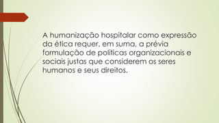 A humanização hospitalar como expressão
da ética requer, em suma, a prévia
formulação de políticas organizacionais e
sociais justas que considerem os seres
humanos e seus direitos.
 