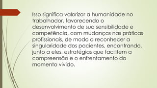 Isso significa valorizar a humanidade no
trabalhador, favorecendo o
desenvolvimento de sua sensibilidade e
competência, com mudanças nas práticas
profissionais, de modo a reconhecer a
singularidade dos pacientes, encontrando,
junto a eles, estratégias que facilitem a
compreensão e o enfrentamento do
momento vivido.
 