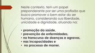 Neste contexto, tem um papel
preponderante por ser uma profissão que
busca promover o bem estar do ser
humano, considerando sua liberdade,
unicidade e dignidade, atuando na:
• promoção da saúde,
• prevenção de enfermidades,
• no transcurso de doenças e agravos,
• nas incapacidades e
• no processo de morrer.
 