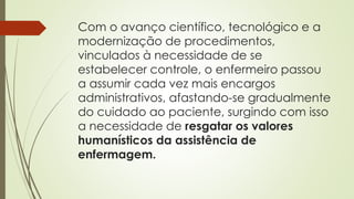 Com o avanço científico, tecnológico e a
modernização de procedimentos,
vinculados à necessidade de se
estabelecer controle, o enfermeiro passou
a assumir cada vez mais encargos
administrativos, afastando-se gradualmente
do cuidado ao paciente, surgindo com isso
a necessidade de resgatar os valores
humanísticos da assistência de
enfermagem.
 