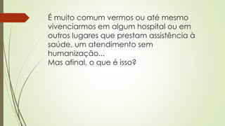 É muito comum vermos ou até mesmo
vivenciarmos em algum hospital ou em
outros lugares que prestam assistência à
saúde, um atendimento sem
humanização...
Mas afinal, o que é isso?
 