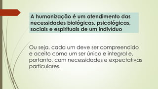 Ou seja, cada um deve ser compreendido
e aceito como um ser único e integral e,
portanto, com necessidades e expectativas
particulares.
A humanização é um atendimento das
necessidades biológicas, psicológicas,
sociais e espirituais de um indivíduo
 