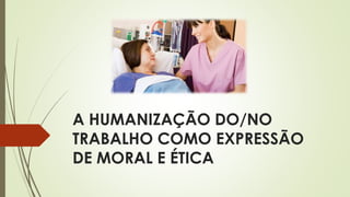 A HUMANIZAÇÃO DO/NO
TRABALHO COMO EXPRESSÃO
DE MORAL E ÉTICA
 