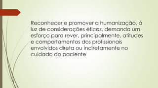 Reconhecer e promover a humanização, à
luz de considerações éticas, demanda um
esforço para rever, principalmente, atitudes
e comportamentos dos profissionais
envolvidos direta ou indiretamente no
cuidado do paciente
 