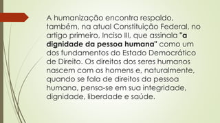 A humanização encontra respaldo,
também, na atual Constituição Federal, no
artigo primeiro, Inciso III, que assinala "a
dignidade da pessoa humana" como um
dos fundamentos do Estado Democrático
de Direito. Os direitos dos seres humanos
nascem com os homens e, naturalmente,
quando se fala de direitos da pessoa
humana, pensa-se em sua integridade,
dignidade, liberdade e saúde.
 