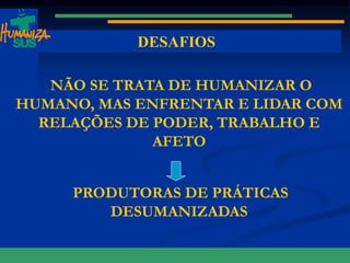 www.saude.gov.br/bvs/humanizacao www.saude.gov.br/humanizasus www.saude.gov.br/sas
DESAFIOS
NÃO SE TRATA DE HUMANIZAR O
HUMANO, MAS ENFRENTAR E LIDAR COM
RELAÇÕES DE PODER, TRABALHO E
AFETO
PRODUTORAS DE PRÁTICAS
DESUMANIZADAS
SUS
 