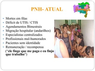 PNH- ATUAL
• Mortes em filas
• Déficit de UTIS / CTIS
• Agendamentos Bimestrais
• Migração hospitalar (andarilhos)
• Especialistas centralizados
• Profissionais mal-humorados
• Pacientes sem identidade
• Remuneração / recompensa
(“ele finge que me paga e eu finjo
que trabalho”)
 