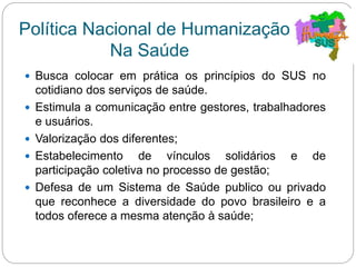 Política Nacional de Humanização
Na Saúde
 Busca colocar em prática os princípios do SUS no
cotidiano dos serviços de saúde.
 Estimula a comunicação entre gestores, trabalhadores
e usuários.
 Valorização dos diferentes;
 Estabelecimento de vínculos solidários e de
participação coletiva no processo de gestão;
 Defesa de um Sistema de Saúde publico ou privado
que reconhece a diversidade do povo brasileiro e a
todos oferece a mesma atenção à saúde;
 