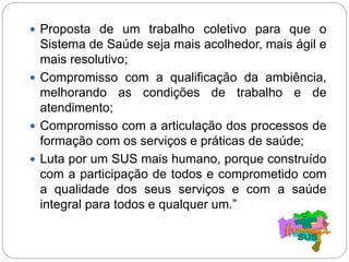  Proposta de um trabalho coletivo para que o
Sistema de Saúde seja mais acolhedor, mais ágil e
mais resolutivo;
 Compromisso com a qualificação da ambiência,
melhorando as condições de trabalho e de
atendimento;
 Compromisso com a articulação dos processos de
formação com os serviços e práticas de saúde;
 Luta por um SUS mais humano, porque construído
com a participação de todos e comprometido com
a qualidade dos seus serviços e com a saúde
integral para todos e qualquer um.”
 