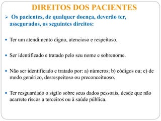 DIREITOS DOS PACIENTES
 Os pacientes, de qualquer doença, deverão ter,
assegurados, os seguintes direitos:
 Ter um atendimento digno, atencioso e respeitoso.
 Ser identificado e tratado pelo seu nome e sobrenome.
 Não ser identificado e tratado por: a) números; b) códigos ou; c) de
modo genérico, desrespeitoso ou preconceituoso.
 Ter resguardado o sigilo sobre seus dados pessoais, desde que não
acarrete riscos a terceiros ou à saúde pública.
 