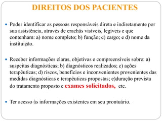 DIREITOS DOS PACIENTES
 Poder identificar as pessoas responsáveis direta e indiretamente por
sua assistência, através de crachás visíveis, legíveis e que
contenham: a) nome completo; b) função; c) cargo; e d) nome da
instituição.
 Receber informações claras, objetivas e compreensíveis sobre: a)
suspeitas diagnósticas; b) diagnósticos realizados; c) ações
terapêuticas; d) riscos, benefícios e inconvenientes provenientes das
medidas diagnósticas e terapêuticas propostas; e)duração prevista
do tratamento proposto e exames solicitados, etc.
 Ter acesso às informações existentes em seu prontuário.
 