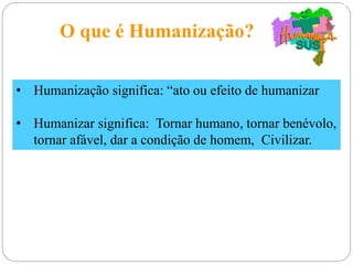 O que é Humanização?
• Humanização significa: “ato ou efeito de humanizar
• Humanizar significa: Tornar humano, tornar benévolo,
tornar afável, dar a condição de homem, Civilizar.
 