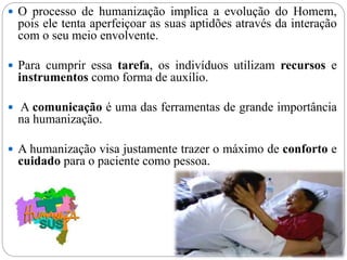  O processo de humanização implica a evolução do Homem,
pois ele tenta aperfeiçoar as suas aptidões através da interação
com o seu meio envolvente.
 Para cumprir essa tarefa, os indivíduos utilizam recursos e
instrumentos como forma de auxílio.
 A comunicação é uma das ferramentas de grande importância
na humanização.
 A humanização visa justamente trazer o máximo de conforto e
cuidado para o paciente como pessoa.
 