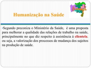 Humanização na Saúde
•Segundo preconiza o Ministério da Saúde, é uma proposta
para melhorar a qualidade das relações de trabalho na saúde,
principalmente no que diz respeito à assistência á clientela.
ou seja, a valorização dos processos de mudança dos sujeitos
na produção de saúde.
 
