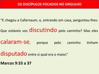 OS DISCÍPULOS FOCADOS NO ORGULHO



“E chegou a Cafarnaum, e, entrando em casa, perguntou-lhes:

Que estáveis vos   discutindo pelo caminho? Mas eles
calaram-se,           porque    pelo    caminho     tinham


disputado entre si qual era o maior.”
Marcos 9:33 a 37
 