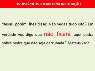 OS DISCÍPULOS FOCADOS NA INSTITUIÇÃO




“Jesus, porém, lhes disse: Não vedes tudo isto? Em

verdade vos digo que   não ficará      aqui pedra

sobre pedra que não seja derrubada.” Mateus 24:2
 