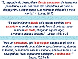 “E, respondendo Jesus, disse: Descia um homem de Jerusalém
    para Jericó, e caiu nas mãos dos salteadores, os quais o
 despojaram, e, espancando-o, se retiraram, deixando-o meio
                     morto.” - Lucas, 10:30


    “E ocasionalmente descia pelo mesmo caminho certo
   sacerdote; e, vendo-o, passou de largo. E de igual modo
          também um levita, chegando àquele lugar,
      e, vendo-o, passou de largo.” - Lucas, 10:31 e 32

 "Mas um samaritano, que ia de viagem, chegou ao pé dele, e,
vendo-o, moveu-se de compaixão; e, aproximando-se, atou-lhe
as feridas, deitando-lhes azeite e vinho; e, pondo-o sobre a sua
  cavalgadura, levou-o para uma estalagem, e cuidou dele;” -
                        Lucas, 10:33 e 34
 