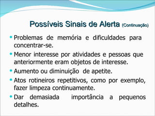 Possíveis Sinais de Alerta  (Continuação) Problemas de memória e dificuldades para  concentrar-se. Menor interesse por atividades e pessoas que  anteriormente eram objetos de interesse. Aumento ou diminuição  de apetite. Atos rotineiros repetitivos, como por exemplo, fazer limpeza continuamente. Dar demasiada  importância a pequenos detalhes. 