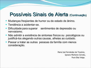 Mudanças freqüentes de humor ou de estado de ânimo. Tendência a acidentar-se. Dificuldade para superar  sentimentos de depressão ou nervosismo. Não admitir a existência de sintomas físicos ou  psicológicos ou justificá-los alegando outras causas, alheias ao cuidado. Passar a tratar as outras  pessoas da família com menos consideração. Maria Izal Fernández de Trocóniz,  Ignacio Montorio Cerrato, Pura Díaz Veiga.  Possíveis Sinais de Alerta  (Continuação) 