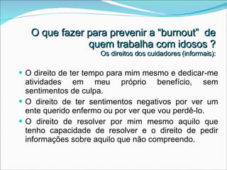 O que fazer para prevenir a “burnout”  de quem trabalha com idosos ? Os direitos dos cuidadores (informais): O direito de ter tempo para mim mesmo e dedicar-me atividades em meu próprio benefício, sem sentimentos de culpa. O direito de ter sentimentos negativos por ver um ente querido enfermo ou por ver que vou perdê-lo. O direito de resolver por mim mesmo aquilo que tenho capacidade de resolver e o direito de pedir informações sobre aquilo que não compreendo. 