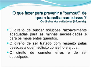 O direito de buscar soluções razoavelmente adequadas para as minhas necessidades e para os meus entes queridos. O direito de ser tratado com respeito pelas pessoas a quem solicito conselho e ajuda. O direito de cometer erros e de ser desculpado.  O que fazer para prevenir a “burnout”  de quem trabalha com idosos ? Os direitos dos cuidadores (informais): 