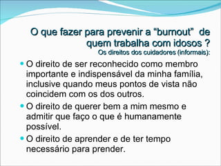 O direito de ser reconhecido como membro importante e indispensável da minha família, inclusive quando meus pontos de vista não coincidem com os dos outros. O direito de querer bem a mim mesmo e admitir que faço o que é humanamente possível. O direito de aprender e de ter tempo necessário para prender. O que fazer para prevenir a “burnout”  de quem trabalha com idosos ? Os direitos dos cuidadores (informais): 