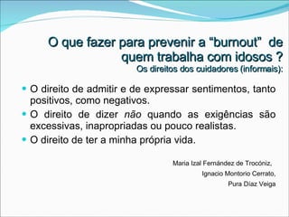 O direito de admitir e de expressar sentimentos, tanto positivos, como negativos. O direito de dizer  não  quando as exigências são excessivas, inapropriadas ou pouco realistas. O direito de ter a minha própria vida. Maria Izal Fernández de Trocóniz,  Ignacio Montorio Cerrato, Pura Díaz Veiga O que fazer para prevenir a “burnout”  de quem trabalha com idosos ? Os direitos dos cuidadores (informais): 