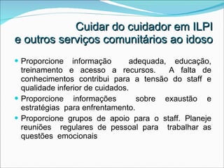 Cuidar do cuidador em ILPI  e outros serviços comunitários ao idoso Proporcione informação  adequada, educação, treinamento e acesso a recursos.  A falta de conhecimentos contribui para a tensão do staff e qualidade inferior de cuidados. Proporcione informações  sobre exaustão e estratégias  para enfrentamento. Proporcione grupos de apoio para o staff. Planeje reuniões  regulares de pessoal para  trabalhar as questões  emocionais 