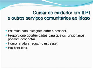 Cuidar do cuidador em ILPI  e outros serviços comunitários ao idoso Estimule comunicações entre o pessoal. Proporcione oportunidades para que os funcionários  possam desabafar.  Humor ajuda a reduzir o estresse; Ria com eles. 