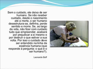 Sem o cuidado, ele deixa de ser humano. Se não receber cuidado, desde o nascimento até a morte, o ser humano desestrutura-se, definha, perde sentido e morre. Se, ao largo da vida, não fizer com cuidado tudo que empreender, acabará por prejudicar a si mesmo e por destruir o que estiver a sua volta. Por isso o cuidado deve ser entendido na linha da essência humana (que responde à pergunta: o que é o ser humano?). Leonardo Boff 