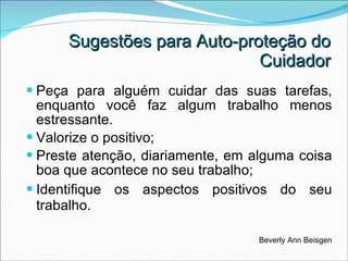 Peça para alguém cuidar das suas tarefas, enquanto você faz algum trabalho menos estressante.  Valorize o positivo; Preste atenção, diariamente, em alguma coisa boa que acontece no seu trabalho;  Identifique os aspectos positivos do seu trabalho. Beverly Ann Beisgen Sugestões para Auto-proteção do Cuidador 