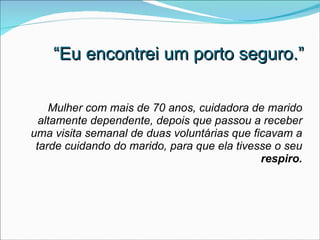 “ Eu encontrei um porto seguro.” Mulher com mais de 70 anos, cuidadora de marido altamente dependente, depois que passou a receber uma visita semanal de duas voluntárias que ficavam a tarde cuidando do marido, para que ela tivesse o seu  respiro. 