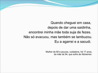 Quando cheguei em casa,  depois de dar uma saidinha,  encontrei minha mãe toda suja de fezes.  Não só evacuou, mas também se lambuzou. Eu a agarrei e a sacudi.  Mulher de 60 e poucos, cuidadora, há 17 anos, da mãe de 94, que sofre de Alzheimer. 