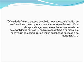 “ O “cuidador” é uma pessoa envolvida no processo de “cuidar do outro” – o idoso,  com quem vivencia uma experiência contínua de aprendizagem e que resulta na descoberta de potencialidades mútuas. É nesta relação íntima e humana que se revelam potenciais muitas vezes encobertos do idoso e do cuidador. (...).” 